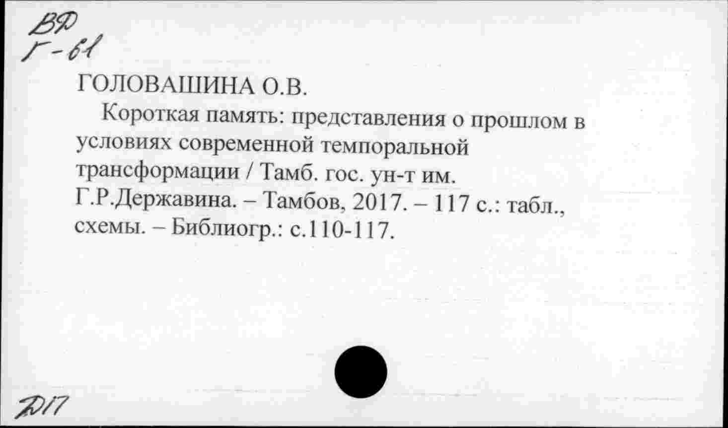 ﻿ГОЛОВАШИНА О.В.
Короткая память: представления о прошлом в условиях современной темпоральной трансформации / Тамб. гос. ун-т им.
Г.Р.Державина. - Тамбов, 2017. - 117 с.: табл., схемы. - Библиогр.: с. 110-117.